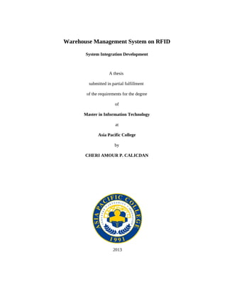 Warehouse Management System on RFID

       System Integration Development



                   A thesis

        submitted in partial fulfillment

       of the requirements for the degree

                       of

      Master in Information Technology

                       at

             Asia Pacific College

                       by

       CHERI AMOUR P. CALICDAN




                      2013
 