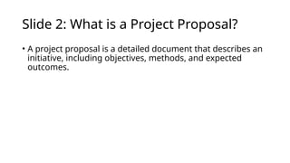 Slide 2: What is a Project Proposal?
• A project proposal is a detailed document that describes an
initiative, including objectives, methods, and expected
outcomes.
 