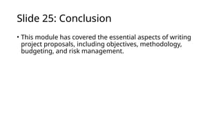 Slide 25: Conclusion
• This module has covered the essential aspects of writing
project proposals, including objectives, methodology,
budgeting, and risk management.
 