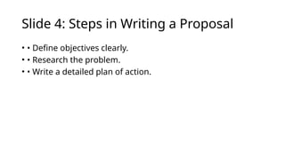 Slide 4: Steps in Writing a Proposal
• • Define objectives clearly.
• • Research the problem.
• • Write a detailed plan of action.
 