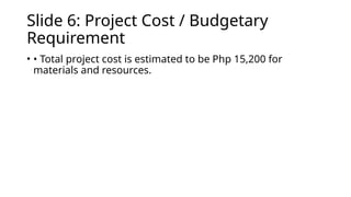 Slide 6: Project Cost / Budgetary
Requirement
• • Total project cost is estimated to be Php 15,200 for
materials and resources.
 