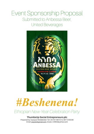 Event Sponsorship Proposal
Submitted to Anbessa Beer,
United Beverages
#Beshenena!
Ethiopian New-Year Celebration Party
ThumbsUp Social Entrepreneurs plc
Prepared by: Eyosyas Woldekidan Tel+251911661514, 0911235548
Email: josywk@gmail.com, brook_h2004@yahoo.com
of
1 3
 