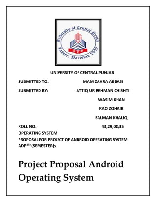 UNIVERSITY OF CENTRAL PUNJAB
SUBMITTED TO: MAM ZAHRA ABBASI
SUBMITTED BY: ATTIQ UR REHMAN CHISHTI
WASIM KHAN
RAO ZOHAIB
SALMAN KHALIQ
ROLL NO: 43,29,08,35
OPERATING SYSTEM
PROPOSAL FOR PROJECT OF ANDROID OPERATING SYSTEM
ADP4TH
(SEMESTER)s
Project Proposal Android
Operating System
 