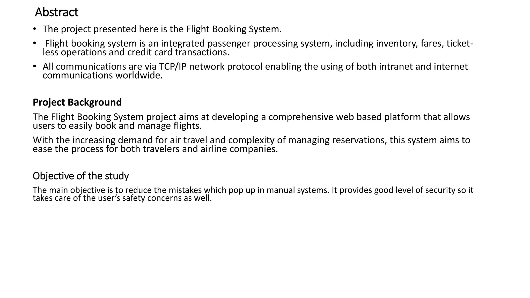 Abstract
• The project presented here is the Flight Booking System.
• Flight booking system is an integrated passenger processing system, including inventory, fares, ticket-
less operations and credit card transactions.
• All communications are via TCP/IP network protocol enabling the using of both intranet and internet
communications worldwide.
Project Background
The Flight Booking System project aims at developing a comprehensive web based platform that allows
users to easily book and manage flights.
With the increasing demand for air travel and complexity of managing reservations, this system aims to
ease the process for both travelers and airline companies.
Objective of the study
The main objective is to reduce the mistakes which pop up in manual systems. It provides good level of security so it
takes care of the user’s safety concerns as well.
 