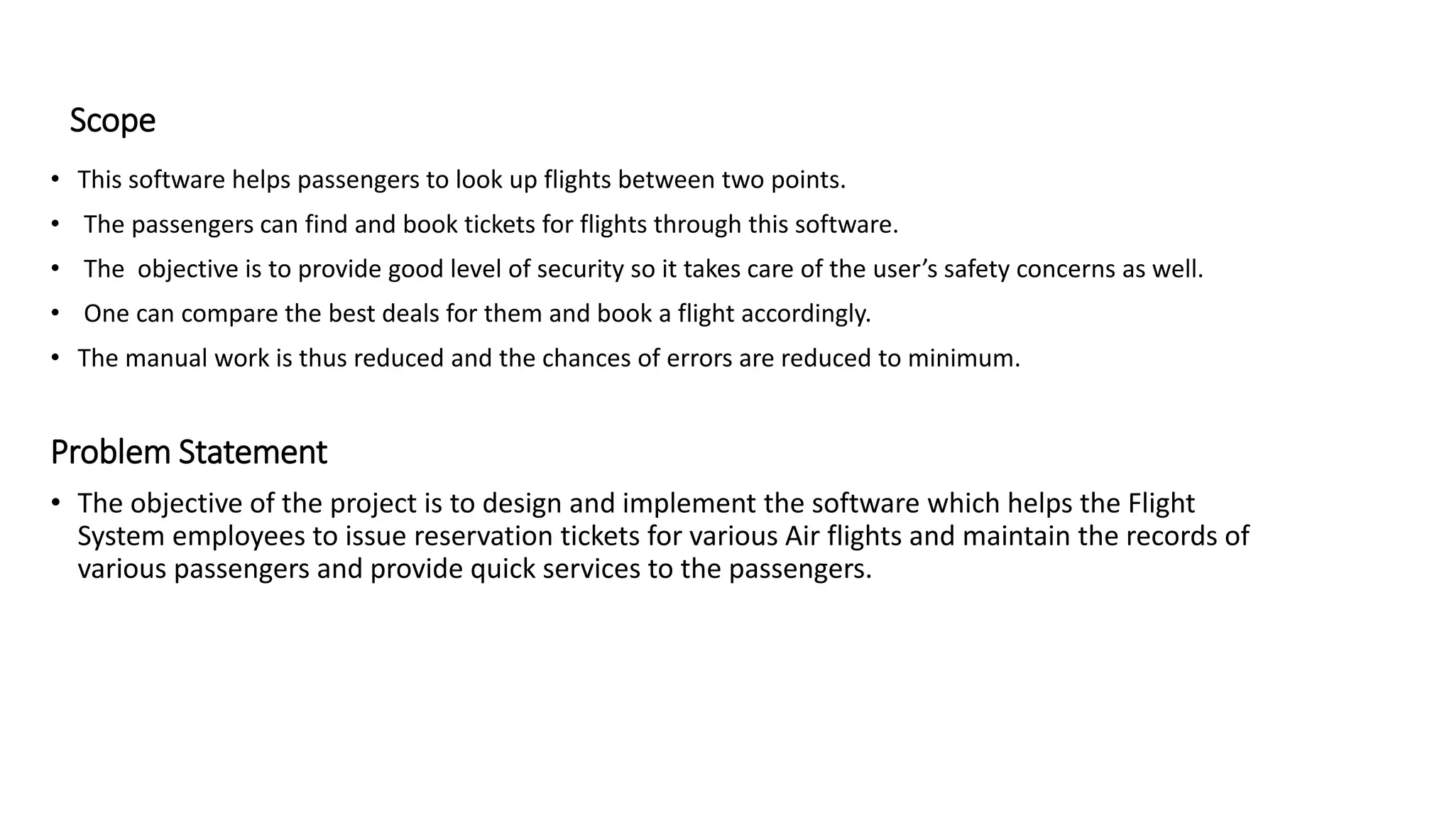 Scope
• This software helps passengers to look up flights between two points.
• The passengers can find and book tickets for flights through this software.
• The objective is to provide good level of security so it takes care of the user’s safety concerns as well.
• One can compare the best deals for them and book a flight accordingly.
• The manual work is thus reduced and the chances of errors are reduced to minimum.
Problem Statement
• The objective of the project is to design and implement the software which helps the Flight
System employees to issue reservation tickets for various Air flights and maintain the records of
various passengers and provide quick services to the passengers.
 