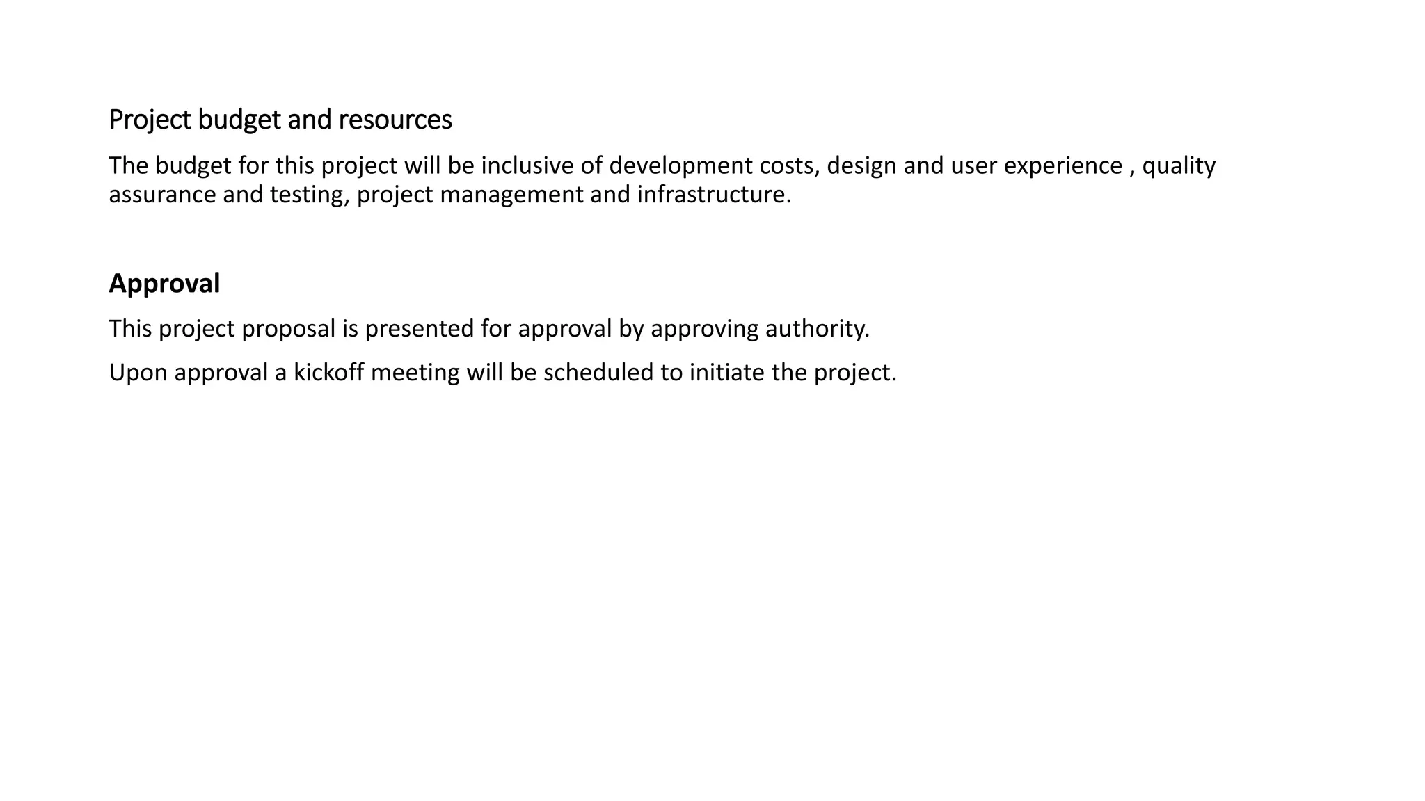 Project budget and resources
The budget for this project will be inclusive of development costs, design and user experience , quality
assurance and testing, project management and infrastructure.
Approval
This project proposal is presented for approval by approving authority.
Upon approval a kickoff meeting will be scheduled to initiate the project.
 