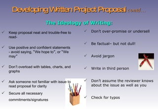 Developing Written Project Proposal  contd… Keep proposal neat and trouble-free to read- U se positive and confident statements - avoid saying,  “ We hope to ” , or  “ We may ” Don ’ t overload with tables, charts, and graphs Ask someone not familiar with issue to read proposal for clarity Secure all necessary commitments/signatures   The Ideology of Writing: Don’t over-promise or undersell Be factual– but not dull! Avoid jargon Write in third person Don’t assume the reviewer knows about the issue as well as you Check for typos 