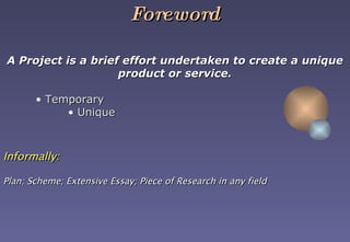 Foreword A Project is a brief effort undertaken to create a unique product or service. Temporary Unique Informally:   Plan; Scheme; Extensive Essay; Piece of Research in any field   