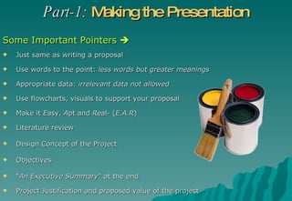 Just same as writing a proposal Use words to the point:  less words but greater meanings Appropriate data:  irrelevant data not allowed Use flowcharts, visuals to support your proposal Make it  E asy,  A pt and  R eal- ( E.A.R ) Literature review  Design Concept of the Project Objectives  “ An Executive Summary " at the end Project Justification and proposed value of the project Part-1:   Making the Presentation Some Important Pointers   