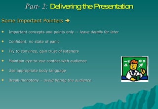Part- 2:   Delivering the Presentation Some Important Pointers   Important concepts and points only --  leave details for later Confident, no state of panic  Try to convince, gain trust of listeners Maintain eye-to-eye contact with audience Use appropriate body language Break monotony –  avoid boring the audience 