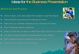 Rehearsal and Practice  – Have a clear, vivid idea about the subject to get the object More practice downsizes the chances of errors  Plan how you verbally emphasize key phrases and ideas Don’t rehearse specific gestures Make a fresh set of notes to reflect the final version you intend to deliver Try and visit the location of presentation a day before Don’t rehearse specific gestures over and over  Memorize the points, not the words!   Ideas for  the Business Presentation contd… 