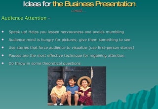 Audience Attention  – Speak up! Helps you lessen nervousness and avoids mumbling Audience mind is hungry for pictures; give them something to see Use stories that force audience to visualize (use first-person stories) Pauses are the most effective technique for regaining attention Do throw in some theoretical questions Ideas for  the Business Presentation contd… 