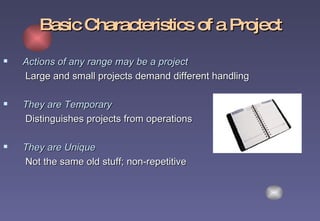 Basic Characteristics of a Project Actions of any range may be a project   Large and small projects demand different handling They are Temporary   Distinguishes projects from operations They are Unique   Not the same old stuff; non-repetitive   