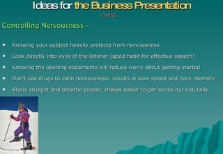 Controlling Nervousness  – Knowing your subject heavily protects from nervousness Look directly into eyes of the listener (good habit for effective speech) Knowing the opening statements will reduce worry about getting started Don’t use drugs to calm nervousness- results in slow speed and hazy memory Stand straight and breathe proper; makes easier to get words out naturally Ideas for  the Business Presentation contd… 