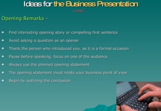 Opening Remarks  – Find interesting opening story or compelling first sentence Avoid asking a question as an opener Thank the person who introduced you, as it is a formal occasion Pause before speaking, focus on one of the audience Always use the planned opening statement The opening statement must relate your business point of view Begin by outlining the conclusion Ideas for  the Business Presentation contd… 