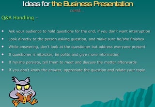 Q&A Handling  – Ask your audience to hold questions for the end, if you don’t want interruption Look directly to the person asking question, and make sure he/she finishes While answering, don’t look at the questioner but address everyone present If questioner is nitpicker, be polite and give more information If he/she persists, tell them to meet and discuss the matter afterwards If you don’t know the answer, appreciate the question and relate your topic  Ideas for  the Business Presentation contd… 