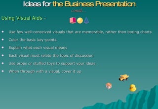Using Visual Aids  – Use few well-conceived visuals that are memorable, rather than boring charts Color the basic key-points Explain what each visual means Each visual must relate the topic of discussion  Use props or stuffed toys to support your ideas When through with a visual, cover it up Ideas for  the Business Presentation contd… 