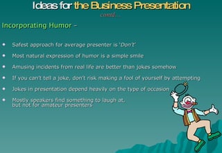 Incorporating Humor  – Safest approach for average presenter is ‘ Don’t ’ Most natural expression of humor is a simple smile Amusing incidents from real life are better than jokes somehow If you can’t tell a joke, don’t risk making a fool of yourself by attempting Jokes in presentation depend heavily on the type of occasion Mostly speakers find something to laugh at,  but not for amateur presenters Ideas for  the Business Presentation contd… 