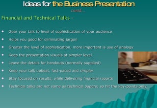 Financial and Technical Talks  – Gear your talk to level of sophistication of your audience Helps you good for eliminating jargon Greater the level of sophistication, more important is use of analogy Keep the presentation visuals at simpler level Leave the details for handouts (normally supplied) Keep your talk upbeat, fast-paced and  simpler Stay focused on results, while delivering financial reports Technical talks are not same as technical papers; so hit the key-points only  Ideas for  the Business Presentation contd… 