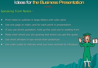 Speaking from Notes  – Print notes or outlines in large letters with color pens Use one page or index card for each point in presentation If you use direct quotation, hold up the card you’re reading from Make clear whom you are quoting and where you got the quote  Use short phrases or key-words than sentences Use color-codes to indicate what you have planned to introduce  Ideas for  the Business Presentation contd… 