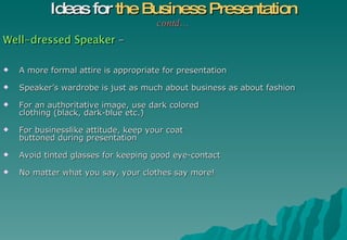 Well-dressed Speaker  – A more formal attire is appropriate for presentation Speaker’s wardrobe is just as much about business as about fashion For an authoritative image, use dark colored  clothing (black, dark-blue etc.) For businesslike attitude, keep your coat  buttoned during presentation Avoid tinted glasses for keeping good eye-contact  No matter what you say, your clothes say more!   Ideas for  the Business Presentation contd… 