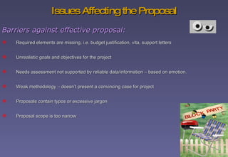 Issues Affecting the Proposal Required elements are missing, i.e. budget justification, vita, support letters Unrealistic goals and objectives for the project Needs assessment not supported by reliable data/information – based on emotion. Weak methodology – doesn’t present a convincing case for project Proposals contain typos or excessive jargon  Proposal scope is too narrow Barriers against effective proposal: 