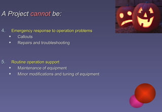 A Project   cannot  be: Emergency response to operation problems Callouts Repairs and troubleshooting Routine operation support Maintenance of equipment Minor modifications and tuning of equipment 