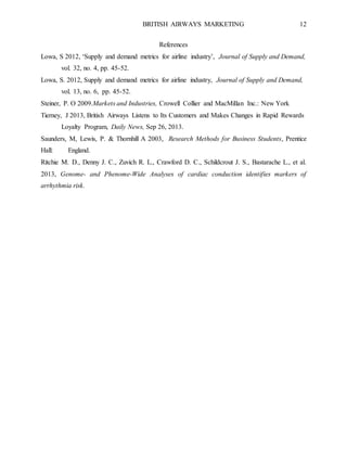 BRITISH AIRWAYS MARKETING 12
References
Lowa, S 2012, ‘Supply and demand metrics for airline industry’, Journal of Supply and Demand,
vol. 32, no. 4, pp. 45-52.
Lowa, S. 2012, Supply and demand metrics for airline industry, Journal of Supply and Demand,
vol. 13, no. 6, pp. 45-52.
Steiner, P. O 2009.Markets and Industries, Crowell Collier and MacMillan Inc.: New York
Tierney, J 2013, British Airways Listens to Its Customers and Makes Changes in Rapid Rewards
Loyalty Program, Daily News, Sep 26, 2013.
Saunders, M, Lewis, P. & Thornhill A 2003, Research Methods for Business Students, Prentice
Hall: England.
Ritchie M. D., Denny J. C., Zuvich R. L., Crawford D. C., Schildcrout J. S., Bastarache L., et al.
2013, Genome- and Phenome-Wide Analyses of cardiac conduction identifies markers of
arrhythmia risk.
 