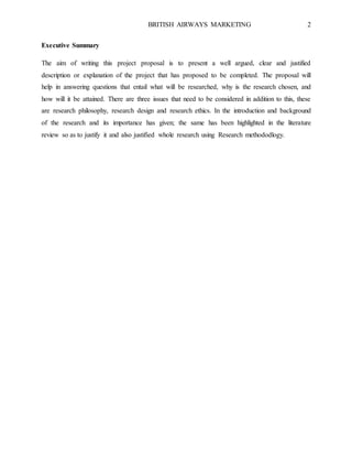 BRITISH AIRWAYS MARKETING 2
Executive Summary
The aim of writing this project proposal is to present a well argued, clear and justified
description or explanation of the project that has proposed to be completed. The proposal will
help in answering questions that entail what will be researched, why is the research chosen, and
how will it be attained. There are three issues that need to be considered in addition to this, these
are research philosophy, research design and research ethics. In the introduction and background
of the research and its importance has given; the same has been highlighted in the literature
review so as to justify it and also justified whole research using Research methododlogy.
 