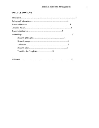 BRITISH AIRWAYS MARKETING 3
TABLE OF CONTENTS
Introduction……………………………………………………………….…………4
Background Information………………………………………………....4
Research Questions………………………………………………………….4
Literature Review………………………………………………..……………5
Research justification…………………………..…………………7
Methodology……………………………………………………………………7
Research philosophy……………………………….…….......7
Research design…………………………………………………..8
Limitations…………………………………………………...........9
Research ethics…………………………………………….….....9
Timetable for Completion...............................10
References………………….……………………………………………….....12
 