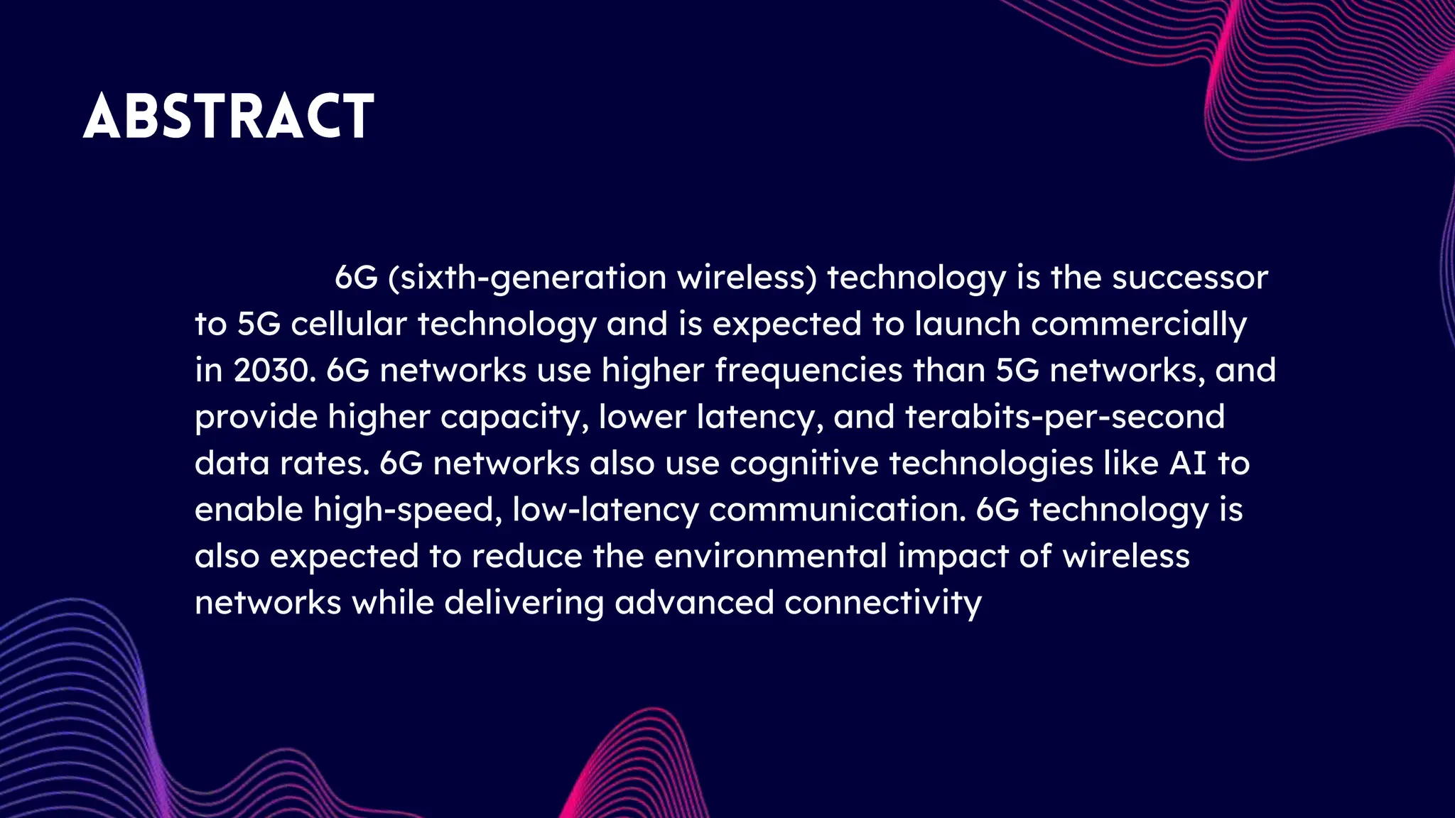 6G (sixth-generation wireless) technology is the successor
to 5G cellular technology and is expected to launch commercially
in 2030. 6G networks use higher frequencies than 5G networks, and
provide higher capacity, lower latency, and terabits-per-second
data rates. 6G networks also use cognitive technologies like AI to
enable high-speed, low-latency communication. 6G technology is
also expected to reduce the environmental impact of wireless
networks while delivering advanced connectivity
 