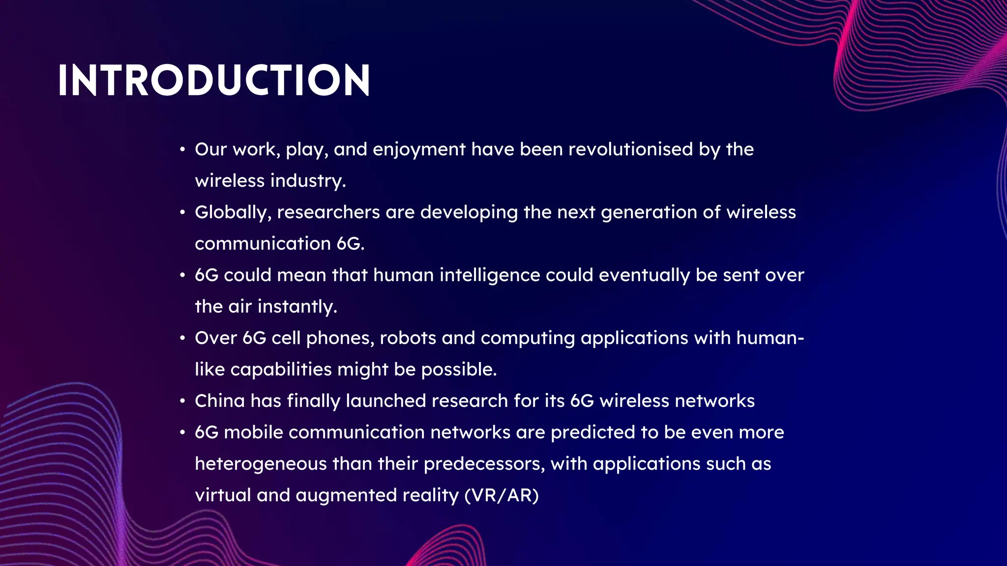 • Our work, play, and enjoyment have been revolutionised by the
wireless industry.
• Globally, researchers are developing the next generation of wireless
communication 6G.
• 6G could mean that human intelligence could eventually be sent over
the air instantly.
• Over 6G cell phones, robots and computing applications with human-
like capabilities might be possible.
• China has finally launched research for its 6G wireless networks
• 6G mobile communication networks are predicted to be even more
heterogeneous than their predecessors, with applications such as
virtual and augmented reality (VR/AR)
 