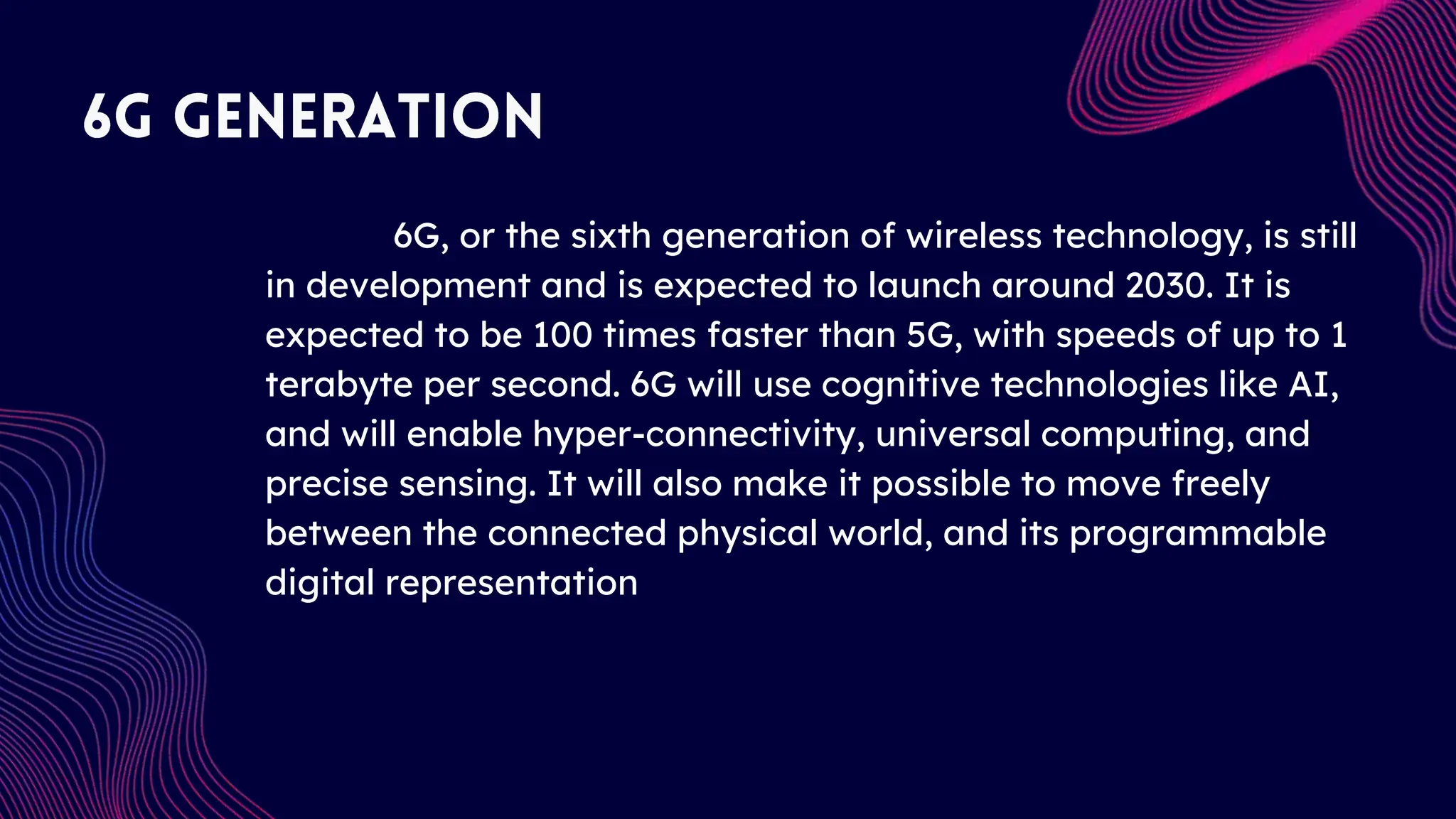 6G, or the sixth generation of wireless technology, is still
in development and is expected to launch around 2030. It is
expected to be 100 times faster than 5G, with speeds of up to 1
terabyte per second. 6G will use cognitive technologies like AI,
and will enable hyper-connectivity, universal computing, and
precise sensing. It will also make it possible to move freely
between the connected physical world, and its programmable
digital representation
 