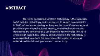 6G (sixth-generation wireless) technology is the successor
to 5G cellular technology and is expected to launch commercially
in 2030. 6G networks use higher frequencies than 5G networks, and
provide higher capacity, lower latency, and terabits-per-second
data rates. 6G networks also use cognitive technologies like AI to
enable high-speed, low-latency communication. 6G technology is
also expected to reduce the environmental impact of wireless
networks while delivering advanced connectivity
 