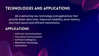 • Cell-Free Communications
• Tera Hertz Communication
• Artificial Intelligence
• Blockchain technology
• Automation
6G is delivering new technology and applications that
provide faster data rates, improved reliability, lower latency,
and more secure and efficient transmission.
 