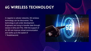 In regards to cellular networks, 6G wireless
technology can be discovered. This
technology is yet under development.
Engineers are trying to transfer data through
waves in GHz and THz. With the support of
AI, 6G can improve virtual communication
and works up to the speed of
1 Terabit/second.
 