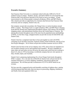 Executive Summary
San Francisco State University is a commuter school with only 3,000 of its 30,125
students living on campus. Students, faculty, and staff of SFSU live all around the San
Francisco Bay Area and travel upwards of two hours to arrive on campus. A huge
inconvenience to all of these people is drained cell phones, PDAs, and MP3 Players.
This situation provides an opportunity for a business deal between San Francisco State
University and our company, Smarte Carte, Inc.
Our company can provide our product, the Charge Carte, to various locations around
SFSU’s campus. The Charge Carte is a rapid cell phone, PDA, and MP3 Player charging
kiosk that has already been implemented throughout airports, train stations, bus terminals,
shopping centers, and entertainment facilities across the United States of America. By
placing these kiosks throughout some of the more heavily populated areas and buildings
of SFSU, we feel that a huge, untapped market can provide revenue for both SFSU and
Smarte Carte.
Smarte Carte has a competent team that we have put together to work with SFSU,
consisting of our top Sales Associate, Financial Analyst, Head Technician, and one of our
best Project Managers. All of whom will provide excellent customer service to SFSU.
Smarte Carte has been in the service industry since 1976, and we base our reputation on
our excellent customer service and qualified team members. We have expanded our
many other cart and locker services all across the nation and world from just working in
three U.S. cities in 1976 to becoming a worldwide company that now also operates in
Italy, Sweden, Spain, and Australia.
Smarte Carte is proposing implementing five of our Charge Carte kiosks throughout
SFSU’s campus. For a one time fee of $10,476.19, Smarte Carte will provide the five
machines themselves, as well as shipping, installation, and general upkeep and
maintenance. We will then provide a commission of 22.5% to SFSU based on our
revenue.
We have provide a suggested action and timetable consisting of eighteen days, starting
with the proposal deal and order, then moving on to processing, shipping, installation,
and finally client and equipment follow up.
 