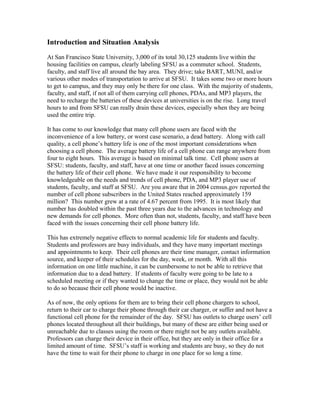Introduction and Situation Analysis
At San Francisco State University, 3,000 of its total 30,125 students live within the
housing facilities on campus, clearly labeling SFSU as a commuter school. Students,
faculty, and staff live all around the bay area. They drive; take BART, MUNI, and/or
various other modes of transportation to arrive at SFSU. It takes some two or more hours
to get to campus, and they may only be there for one class. With the majority of students,
faculty, and staff, if not all of them carrying cell phones, PDAs, and MP3 players, the
need to recharge the batteries of these devices at universities is on the rise. Long travel
hours to and from SFSU can really drain these devices, especially when they are being
used the entire trip.
It has come to our knowledge that many cell phone users are faced with the
inconvenience of a low battery, or worst case scenario, a dead battery. Along with call
quality, a cell phone’s battery life is one of the most important considerations when
choosing a cell phone. The average battery life of a cell phone can range anywhere from
four to eight hours. This average is based on minimal talk time. Cell phone users at
SFSU: students, faculty, and staff, have at one time or another faced issues concerning
the battery life of their cell phone. We have made it our responsibility to become
knowledgeable on the needs and trends of cell phone, PDA, and MP3 player use of
students, faculty, and staff at SFSU. Are you aware that in 2004 census.gov reported the
number of cell phone subscribers in the United States reached approximately 159
million? This number grew at a rate of 4.67 percent from 1995. It is most likely that
number has doubled within the past three years due to the advances in technology and
new demands for cell phones. More often than not, students, faculty, and staff have been
faced with the issues concerning their cell phone battery life.
This has extremely negative effects to normal academic life for students and faculty.
Students and professors are busy individuals, and they have many important meetings
and appointments to keep. Their cell phones are their time manager, contact information
source, and keeper of their schedules for the day, week, or month. With all this
information on one little machine, it can be cumbersome to not be able to retrieve that
information due to a dead battery. If students of faculty were going to be late to a
scheduled meeting or if they wanted to change the time or place, they would not be able
to do so because their cell phone would be inactive.
As of now, the only options for them are to bring their cell phone chargers to school,
return to their car to charge their phone through their car charger, or suffer and not have a
functional cell phone for the remainder of the day. SFSU has outlets to charge users’ cell
phones located throughout all their buildings, but many of these are either being used or
unreachable due to classes using the room or there might not be any outlets available.
Professors can charge their device in their office, but they are only in their office for a
limited amount of time. SFSU’s staff is working and students are busy, so they do not
have the time to wait for their phone to charge in one place for so long a time.
 