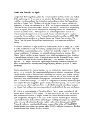 Needs and Benefits Analysis
Our product, the Charge Carte, offers the convenience that students, faculty, and staff of
SFSU are looking for. It has come to our attention that San Francisco State University
could be a possible candidate for the implementation of our product, the Charge Carte,
made by us, Smarte Carte. We have realized that along with our present markets, the
opportunity of a new market has surfaced. SFSU has the opportunity to become our first
client in a recently discovered market. Smarte Carte Charge Carte services are primarily
located in airports, train stations, bus terminals, shopping centers, and entertainment
facilities around the world. Although this is our first attempt at a new market, our
primary markets have proven to be successful. Smarte Carte introduced its very first
service, the Chrome pull cart in San Francisco International Airport back in 1980. SFO
continues to use our services as well as our Locker and Charge Carte services. The
Charge Carte by Smarte Carte offers a convenient way to recharge your cell phone
battery.
It is a kiosk constructed of high quality steel that stands 63 inches in height, 21.75 inches
in width, and 19 inches deep. Considering a campus that covers about 141.61 acres with
eight different academic colleges, space is clearly not much of a concern to you, and our
product would easily fit into many convenient locations around your campus. The
Charge Carte is a self serve rapid charging kiosk, which provides connections for almost
every cell phone available to date. It has three connectors for iPods and iPhones, two for
LGs, and one each for Nextel, Motorola, Blackberry, Treo, Samsung, Nokia, and
Kyocera. The Charge Carte utilizes rapid charge technology that safely charges a cell
phone twice as fast as a standard outlet charger by being powered by 120 VAC 60HZ,
240 50 HZ.
By providing this service on your campus, you can eliminate the inconveniences stated
above. Let us emphasize the importance of placing our product on your campus. Charge
Carte is similar to that of the convenience machines you currently have on your campus.
It offers students the opportunity to purchase a card at the price of three dollars that will
allow them thirty minutes of rapid charging time. Customers can choose how long they
want to let their device charge. The amount of charge received will vary depending upon
how long the device is plugged in, specific model, and battery quality. Just like the snack
convenience and school supply machines you decided to place all around your campus,
our Charge Carte will provide your students, faculty, and staff with the same satisfaction.
We believe an implementation of five of our Charge Carte’s would greatly benefit all
patrons whom frequent SFSU’s campus. The ideal places to put our kiosks are the areas
with the most concentration of people. Your Cesar Chavez Student Center is an ideal
spot. We propose placing two of our kiosks at this location. Another spot is between
Hensil and Thornton Halls, as these are the biggest buildings on campus and are located
on the opposite side of campus from the student center. Near the intersection of 19th
Avenue & Holloway is another ideal location because of the all the MUNI and SFSU
Shuttle Service stops; since every student taking BART would pass by this area. The last
proposed place is the Student Services building.
 