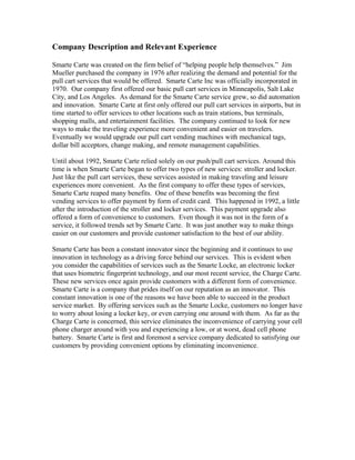 Company Description and Relevant Experience
Smarte Carte was created on the firm belief of “helping people help themselves.” Jim
Mueller purchased the company in 1976 after realizing the demand and potential for the
pull cart services that would be offered. Smarte Carte Inc was officially incorporated in
1970. Our company first offered our basic pull cart services in Minneapolis, Salt Lake
City, and Los Angeles. As demand for the Smarte Carte service grew, so did automation
and innovation. Smarte Carte at first only offered our pull cart services in airports, but in
time started to offer services to other locations such as train stations, bus terminals,
shopping malls, and entertainment facilities. The company continued to look for new
ways to make the traveling experience more convenient and easier on travelers.
Eventually we would upgrade our pull cart vending machines with mechanical tags,
dollar bill acceptors, change making, and remote management capabilities.
Until about 1992, Smarte Carte relied solely on our push/pull cart services. Around this
time is when Smarte Carte began to offer two types of new services: stroller and locker.
Just like the pull cart services, these services assisted in making traveling and leisure
experiences more convenient. As the first company to offer these types of services,
Smarte Carte reaped many benefits. One of these benefits was becoming the first
vending services to offer payment by form of credit card. This happened in 1992, a little
after the introduction of the stroller and locker services. This payment upgrade also
offered a form of convenience to customers. Even though it was not in the form of a
service, it followed trends set by Smarte Carte. It was just another way to make things
easier on our customers and provide customer satisfaction to the best of our ability.
Smarte Carte has been a constant innovator since the beginning and it continues to use
innovation in technology as a driving force behind our services. This is evident when
you consider the capabilities of services such as the Smarte Locke, an electronic locker
that uses biometric fingerprint technology, and our most recent service, the Charge Carte.
These new services once again provide customers with a different form of convenience.
Smarte Carte is a company that prides itself on our reputation as an innovator. This
constant innovation is one of the reasons we have been able to succeed in the product
service market. By offering services such as the Smarte Locke, customers no longer have
to worry about losing a locker key, or even carrying one around with them. As far as the
Charge Carte is concerned, this service eliminates the inconvenience of carrying your cell
phone charger around with you and experiencing a low, or at worst, dead cell phone
battery. Smarte Carte is first and foremost a service company dedicated to satisfying our
customers by providing convenient options by eliminating inconvenience.
 