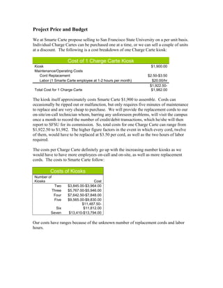 Project Price and Budget
We at Smarte Carte propose selling to San Francisco State University on a per unit basis.
Individual Charge Cartes can be purchased one at a time, or we can sell a couple of units
at a discount. The following is a cost breakdown of one Charge Carte kiosk:
Cost of 1 Charge Carte Kiosk
Kiosk $1,900.00
Maintenance/Operating Costs
Cord Replacement $2.50-$3.50
Labor (1 Smarte Carte employee at 1-2 hours per month) $20.00/hr
Total Cost for 1 Charge Carte
$1,922.50-
$1,982.00
The kiosk itself approximately costs Smarte Carte $1,900 to assemble. Cords can
occasionally be ripped out or malfunction, but only requires five minutes of maintenance
to replace and are very cheap to purchase. We will provide the replacement cords to our
on-site/on-call technician whom, barring any unforeseen problems, will visit the campus
once a month to record the number of credit/debit transactions, which he/she will then
report to SFSU for its commission. So, total costs for one Charge Carte can range from
$1,922.50 to $1,982. The higher figure factors in the event in which every cord, twelve
of them, would have to be replaced at $3.50 per cord, as well as the two hours of labor
required.
The costs per Charge Carte definitely go up with the increasing number kiosks as we
would have to have more employees on-call and on-site, as well as more replacement
cords. The costs to Smarte Carte follow:
Costs of Kiosks
Number of
Kiosks Cost
Two $3,845.00-$3,964.00
Three $5,767.00-$5,946.00
Four $7,642.50-$7,848.00
Five $9,565.00-$9,830.00
Six
$11,487.50-
$11,812.00
Seven $13,410-$13,794.00
Our costs have ranges because of the unknown number of replacement cords and labor
hours.
 