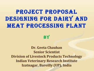 Project ProPosal
Designing for Dairy anD
meat Processing Plant
by
Dr. Geeta Chauhan
Senior Scientist
Division of Livestock Products Technology
Indian Veterinary Research Institute
Izatnagar, Bareilly (UP), India
 