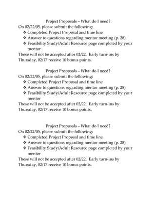 Project Proposals – What do I need?
On 02/22/05, please submit the following:
   Completed Project Proposal and time line
   Answer to questions regarding mentor meeting (p. 28)
   Feasibility Study/Adult Resource page completed by your
    mentor
These will not be accepted after 02/22. Early turn-ins by
Thursday, 02/17 receive 10 bonus points.

               Project Proposals – What do I need?
On 02/22/05, please submit the following:
   Completed Project Proposal and time line
   Answer to questions regarding mentor meeting (p. 28)
   Feasibility Study/Adult Resource page completed by your
    mentor
These will not be accepted after 02/22. Early turn-ins by
Thursday, 02/17 receive 10 bonus points.



               Project Proposals – What do I need?
On 02/22/05, please submit the following:
   Completed Project Proposal and time line
   Answer to questions regarding mentor meeting (p. 28)
   Feasibility Study/Adult Resource page completed by your
    mentor
These will not be accepted after 02/22. Early turn-ins by
Thursday, 02/17 receive 10 bonus points.
 