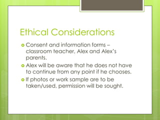 Ethical Considerations
 Consent   and information forms –
  classroom teacher, Alex and Alex’s
  parents.
 Alex will be aware that he does not have
  to continue from any point if he chooses.
 If photos or work sample are to be
  taken/used, permission will be sought.
 