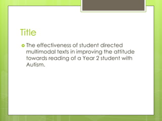 Title
 Theeffectiveness of student directed
 multimodal texts in improving the attitude
 towards reading of a Year 2 student with
 Autism.
 