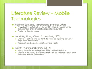 Literature Review – Mobile
Technologies
   Naismith, Lonsdale, Vavoula and Sharples (2004)
       Provides the sufficient equipment to offer rich multimedia
        experiences and for location-specific resources.
       Collaborative learning.

   Liu, Wang, Liang, Chan, Ko and Yang (2003)
       Enable teachers and students to utilise computing power at
        anywhere at anytime.
       Research and gain information more freely.

   Howitt, Pegrum and Streipe (2012)
       Many benefits, including portability and immediacy
       Enable a new way of learning that can be tapered to suit and
        motivate individual children.
 
