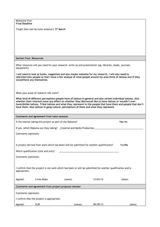 Milestone Five:
Final Deadline

Target date (set by tutor-assessor): 5th March




Section Four: Resources

What resources will you need for your research, write up and presentation (eg, libraries, books, journals,
equipment):

I will need to look at books, magazines and also maybe websites for my research. I will also need to
talk/interview people so that I have a fair analyse of what people around my area think of tattoos and if they
would/have any themselves.




What your areas of research will cover?

What kind of different perceptions people have of tattoos in general and also certain individual tattoos. Also
whether their interests have any effect on whether they like/would like to have tattoos or wouldn’t ever
have/dislike tattoos. Tribal tattoos and what they represent to the people that have them and people that don’t
have them. Also tattoos in gang culture, perceptions of them and what they represent.


Comments and agreement from tutor-assessor

Is the learner taking this project as part of the Diploma?                                      Yes/No

If yes, which Diploma are they taking? _Creative and Media Production_______________________________________

Comments (optional):



Is project derived from work which has been/will be submitted for another qualification?        Yes/No

Which qualification (title and unit)?     _______________________________________________

Comments (optional):



I confirm that the project is not work which has been or will be submitted for another qualification and is
appropriate.


Agreed:           S Ives-Rider                (name)                   13/03/12                   (date)

Comments and agreement from project proposal checker

Comments (optional):

I confirm that the project is appropriate.

Agreed:           SLIR                                 (name)          09/09/11                            (date)
 