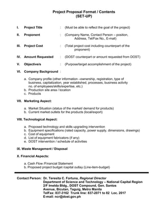 Project Proposal Format / Contents
(SET-UP)
I. Project Title : (Must be able to reflect the goal of the project)
II. Proponent : (Company Name, Contact Person – position,
Address, Tel/Fax No., E-mail)
III. Project Cost : (Total project cost including counterpart of the
proponent)
IV. Amount Requested : (DOST counterpart or amount requested from DOST)
V. Objective/s : (Purpose/target accomplishment of the project)
VI. Company Background :
a. Company profile (other information –ownership, registration, type of
business, capitalization, year established, processes, business activity
no. of employees/skills/expertise, etc.)
b. Production site area / location
c. Products
VII. Marketing Aspect:
a. Market Situation (status of the market/ demand for products)
b. Current market outlets for the products (local/export)
VIII. Technological Aspect:
a. Proposed technology and skills upgrading intervention
b. Equipment specifications (rated capacity, power supply, dimensions, drawings)
c. Cost of equipment
d. List of equipment fabricators (if any)
e. DOST intervention / schedule of activities
IX. Waste Management / Disposal
X. Financial Aspects:
a. Cash Flow /Financial Statement
b. Proposed project budget /capital outlay (Line-item-budget)
Contact Person: Dr. Teresita C. Fortuna, Regional Director
Department of Science and Technology – National Capital Region
2/F Imelda Bldg., DOST Compound, Gen. Santos
Avenue, Bicutan, Taguig, Metro Manila
TelFax: 837-3162 Trunk line: 837-2071 to 82 Loc. 2017
E-mail: ncr@dost.gov.ph
 