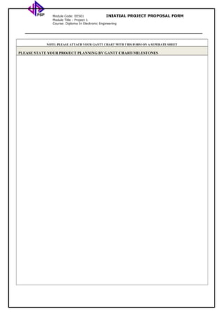 PSP Module Code: EE501 INIATIAL PROJECT PROPOSAL FORM
Module Title : Project 1
Course: Diploma In Electronic Engineering
NOTE: PLEASE ATTACH YOUR GANTT CHART WITH THIS FORM ON A SEPERATE SHEET
PLEASE STATE YOUR PROJECT PLANNING BY GANTT CHART/MILESTONES
 