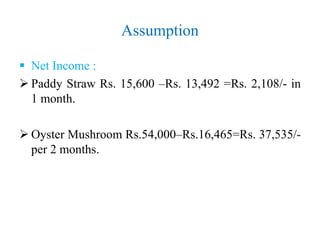 Assumption
 Net Income :
 Paddy Straw Rs. 15,600 –Rs. 13,492 =Rs. 2,108/- in
1 month.
 Oyster Mushroom Rs.54,000–Rs.16,465=Rs. 37,535/-
per 2 months.
 